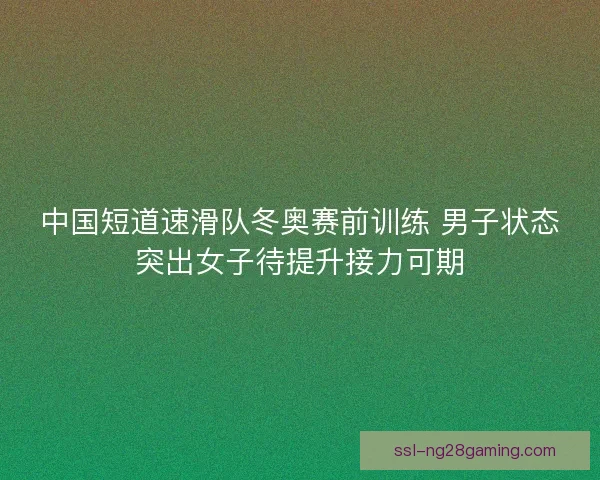 中国短道速滑队冬奥赛前训练 男子状态突出女子待提升接力可期 中国短道速滑队冬奥赛前训练 男子状态突出女子待提升接力可期