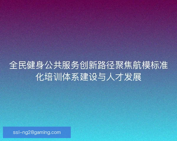 全民健身公共服务创新路径聚焦航模标准化培训体系建设与人才发展