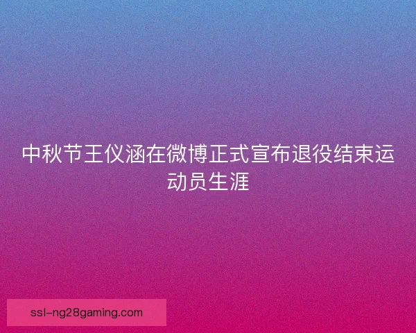 中秋节王仪涵在微博正式宣布退役结束运动员生涯 中秋节王仪涵在微博正式宣布退役结束运动员生涯