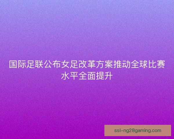 国际足联公布女足改革方案推动全球比赛水平全面提升 国际足联公布女足改革方案推动全球比赛水平全面提升