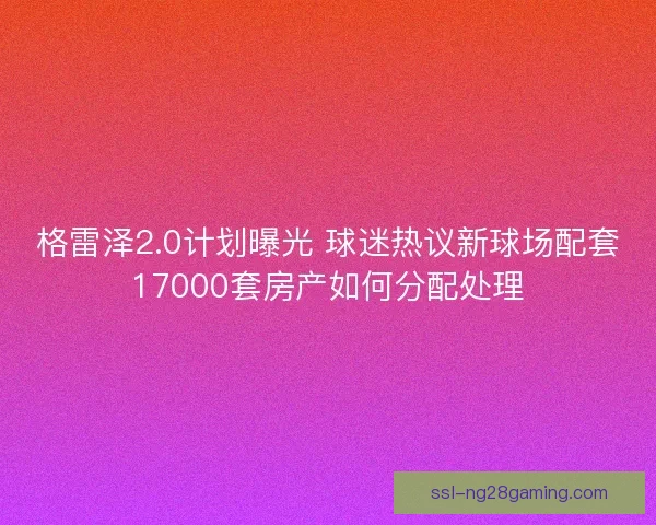 格雷泽2.0计划曝光 球迷热议新球场配套17000套房产如何分配处理 格雷泽2.0计划曝光 球迷热议新球场配套17000套房产如何分配处理