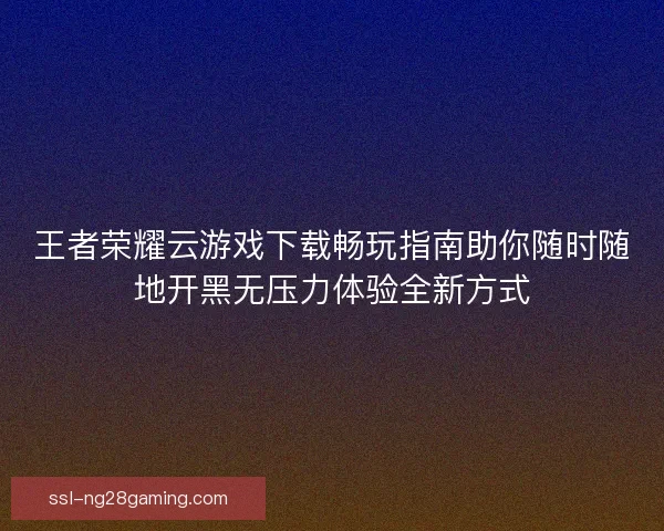 王者荣耀云游戏下载畅玩指南助你随时随地开黑无压力体验全新方式 王者荣耀云游戏下载畅玩指南助你随时随地开黑无压力体验全新方式