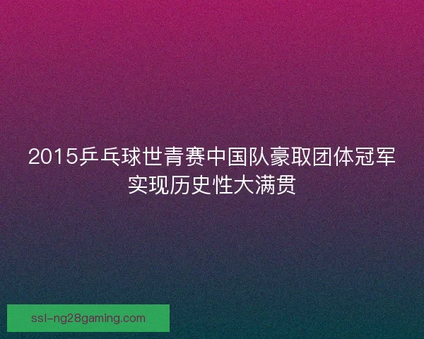 2015乒乓球世青赛中国队豪取团体冠军实现历史性大满贯 2015乒乓球世青赛中国队豪取团体冠军实现历史性大满贯