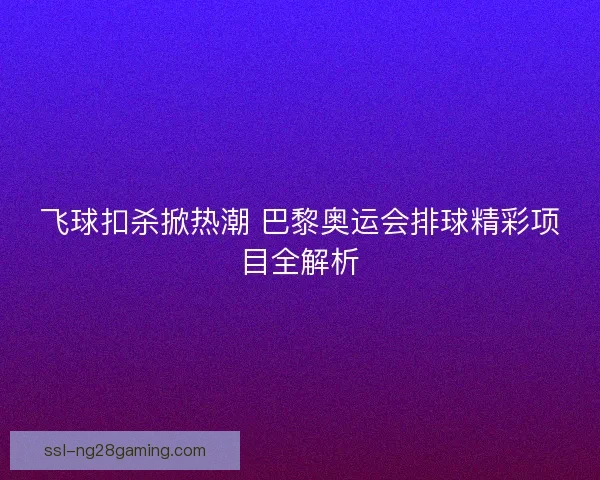 飞球扣杀掀热潮 巴黎奥运会排球精彩项目全解析 飞球扣杀掀热潮 巴黎奥运会排球精彩项目全解析