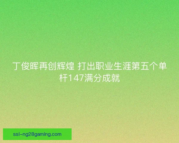 丁俊晖再创辉煌 打出职业生涯第五个单杆147满分成就 丁俊晖再创辉煌 打出职业生涯第五个单杆147满分成就