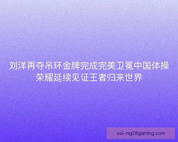 刘洋再夺吊环金牌完成完美卫冕中国体操荣耀延续见证王者归来世界
