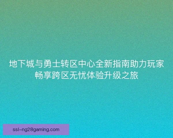 地下城与勇士转区中心全新指南助力玩家畅享跨区无忧体验升级之旅
