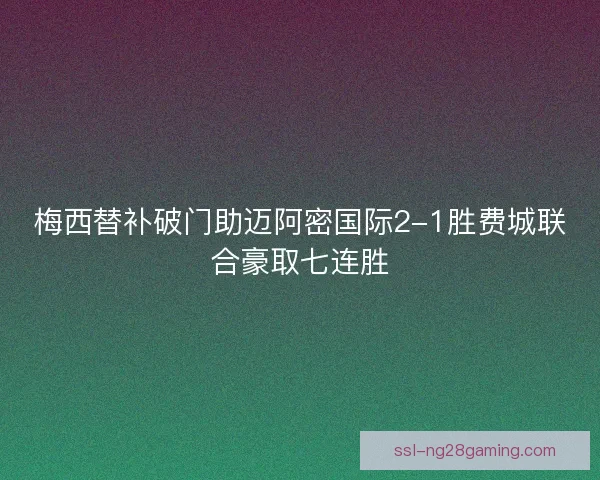 梅西替补破门助迈阿密国际2-1胜费城联合豪取七连胜