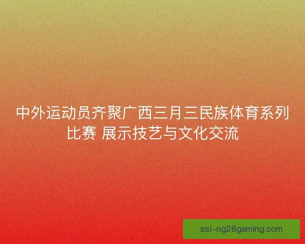 中外运动员齐聚广西三月三民族体育系列比赛 展示技艺与文化交流 中外运动员齐聚广西三月三民族体育系列比赛 展示技艺与文化交流